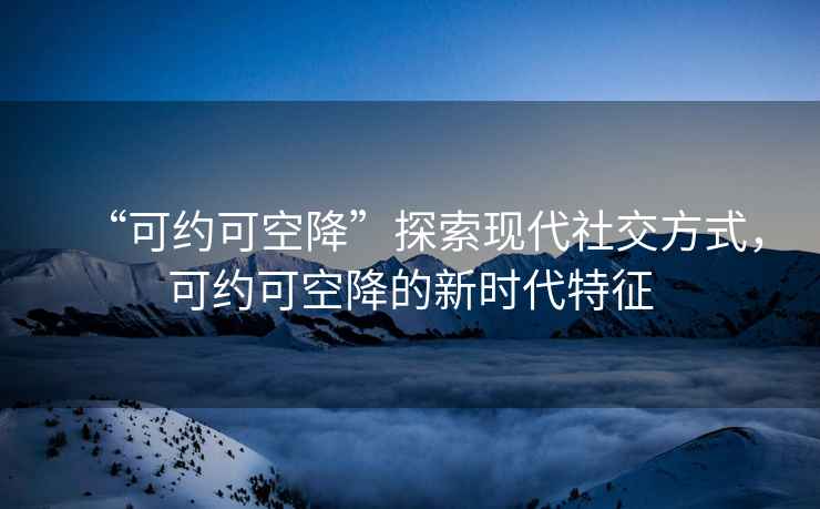 “可約可空降”探索現(xiàn)代社交方式，可約可空降的新時代特征