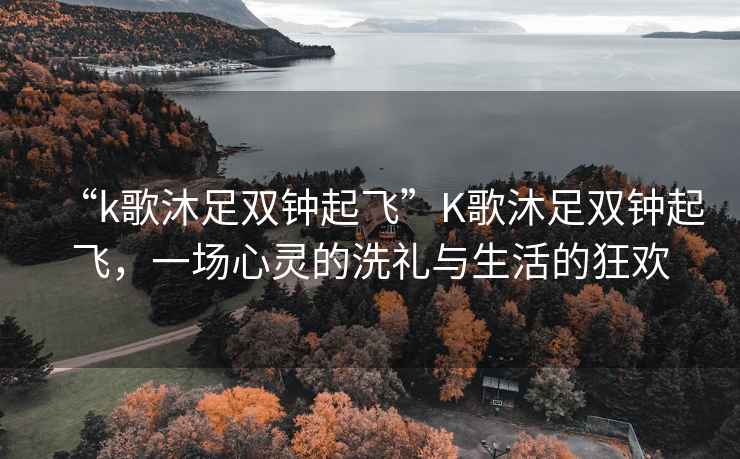 “k歌沐足雙鐘起飛”K歌沐足雙鐘起飛，一場心靈的洗禮與生活的狂歡