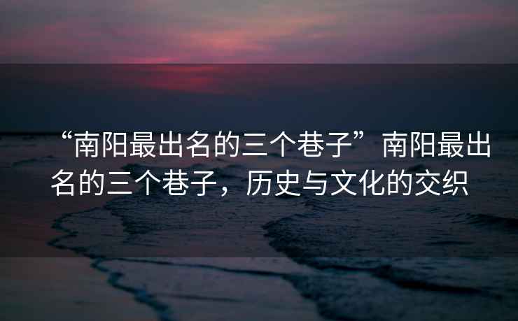 “南陽最出名的三個巷子”南陽最出名的三個巷子，歷史與文化的交織