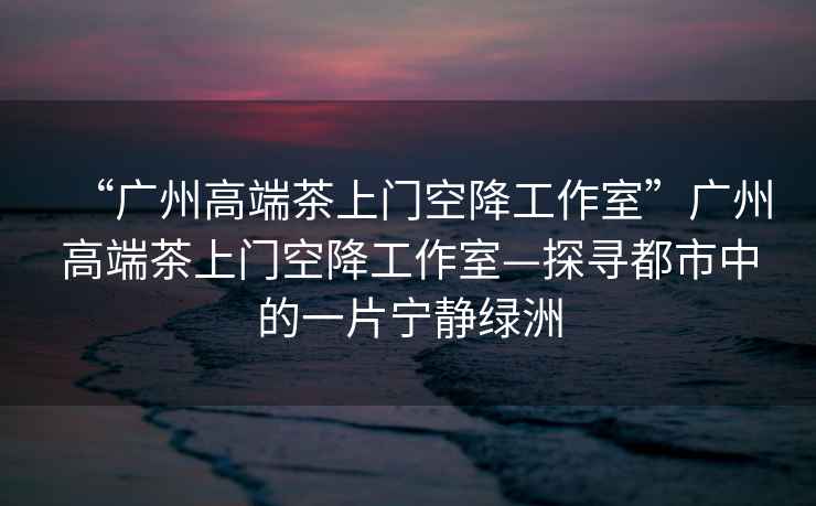 “廣州高端茶上門空降工作室”廣州高端茶上門空降工作室—探尋都市中的一片寧?kù)o綠洲