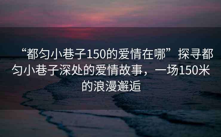 “都勻小巷子150的愛情在哪”探尋都勻小巷子深處的愛情故事，一場150米的浪漫邂逅