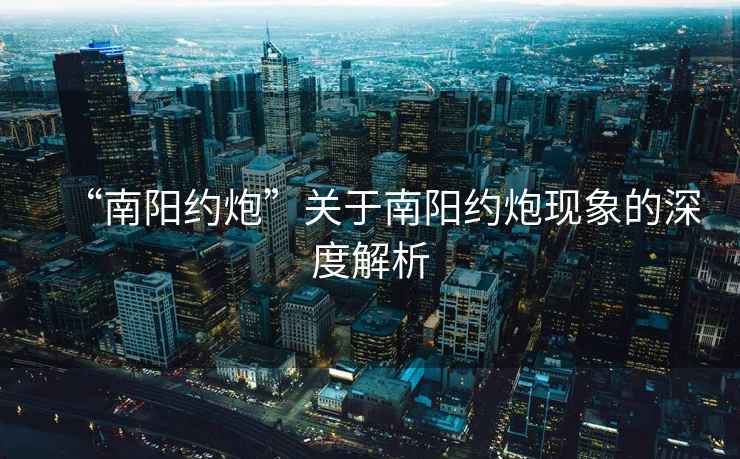 “南陽(yáng)約炮”關(guān)于南陽(yáng)約炮現(xiàn)象的深度解析