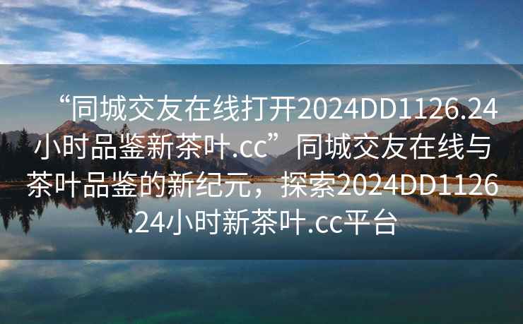 “同城交友在線打開2024DD1126.24小時品鑒新茶葉.cc”同城交友在線與茶葉品鑒的新紀元，探索2024DD1126.24小時新茶葉.cc平臺