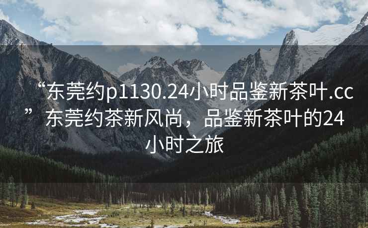 “東莞約p1130.24小時(shí)品鑒新茶葉.cc”東莞約茶新風(fēng)尚，品鑒新茶葉的24小時(shí)之旅