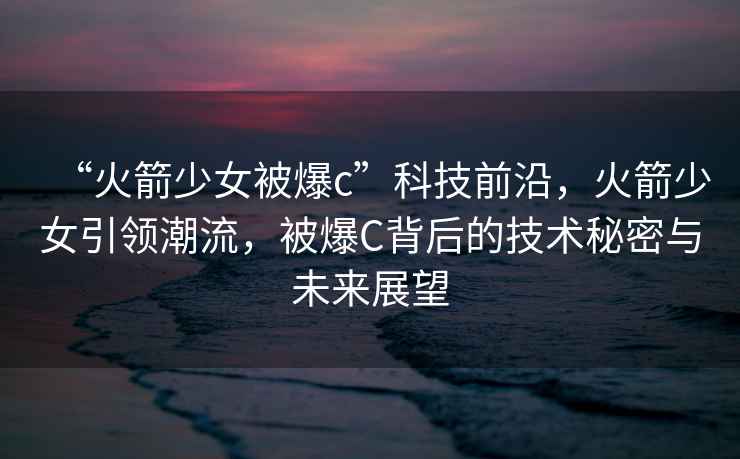 “火箭少女被爆c”科技前沿，火箭少女引領(lǐng)潮流，被爆C背后的技術(shù)秘密與未來(lái)展望