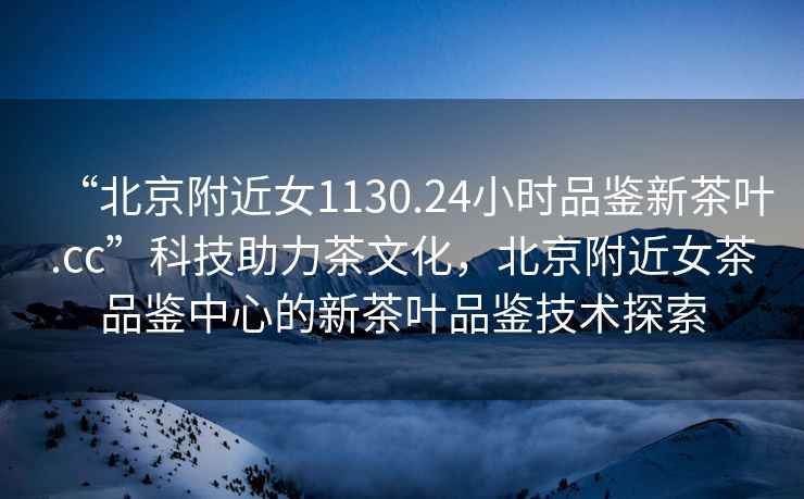 “北京附近女1130.24小時品鑒新茶葉.cc”科技助力茶文化，北京附近女茶品鑒中心的新茶葉品鑒技術探索