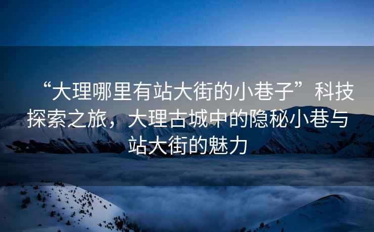 “大理哪里有站大街的小巷子”科技探索之旅，大理古城中的隱秘小巷與站大街的魅力