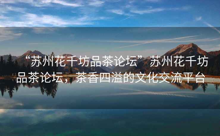 “蘇州花千坊品茶論壇”蘇州花千坊品茶論壇，茶香四溢的文化交流平臺