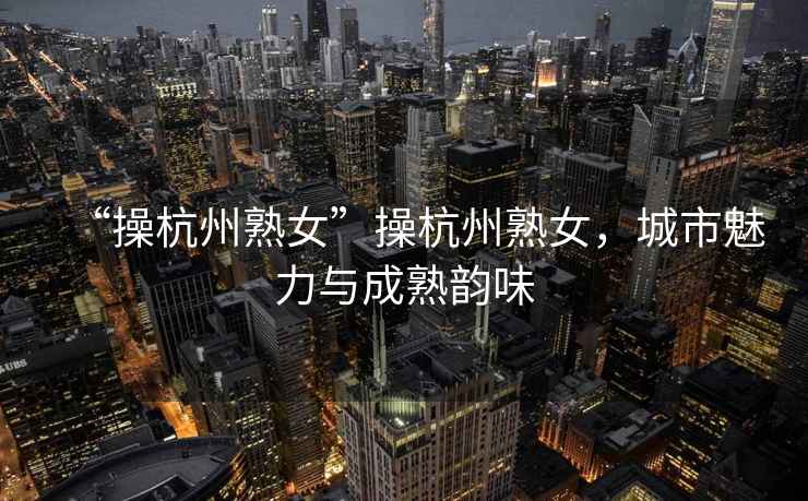 “操杭州熟女”操杭州熟女，城市魅力與成熟韻味