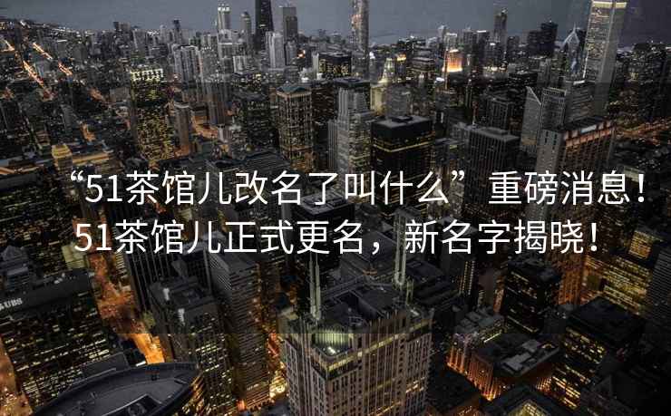 “51茶館兒改名了叫什么”重磅消息！51茶館兒正式更名，新名字揭曉！