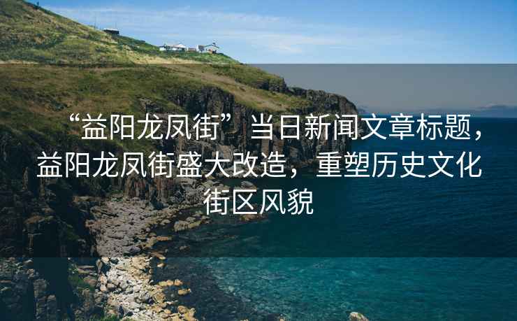 “益陽龍鳳街”當日新聞文章標題，益陽龍鳳街盛大改造，重塑歷史文化街區(qū)風貌