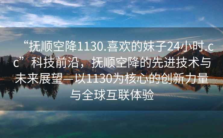 “撫順空降1130.喜歡的妹子24小時(shí).cc”科技前沿，撫順空降的先進(jìn)技術(shù)與未來(lái)展望—以1130為核心的創(chuàng)新力量與全球互聯(lián)體驗(yàn)