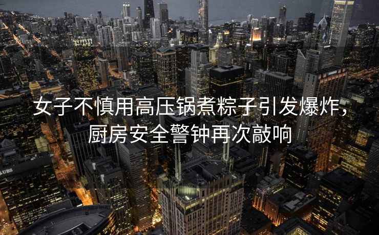 女子不慎用高壓鍋煮粽子引發(fā)爆炸，廚房安全警鐘再次敲響