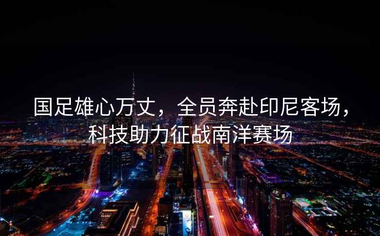 國足雄心萬丈，全員奔赴印尼客場，科技助力征戰(zhàn)南洋賽場