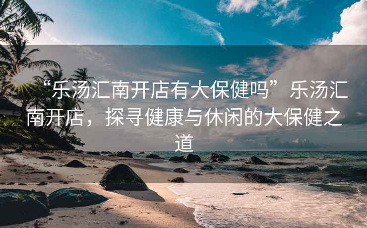 “樂湯匯南開店有大保健嗎”樂湯匯南開店，探尋健康與休閑的大保健之道