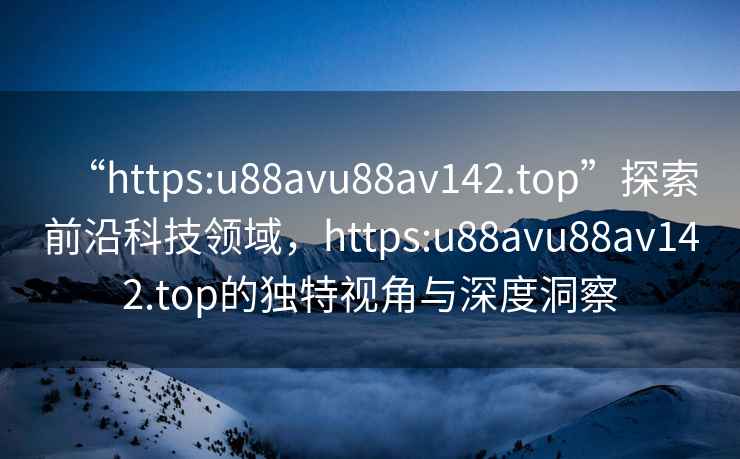 “https:u88avu88av142.top”探索前沿科技領(lǐng)域，https:u88avu88av142.top的獨(dú)特視角與深度洞察