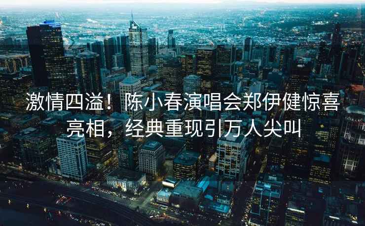 激情四溢！陳小春演唱會鄭伊健驚喜亮相，經(jīng)典重現(xiàn)引萬人尖叫