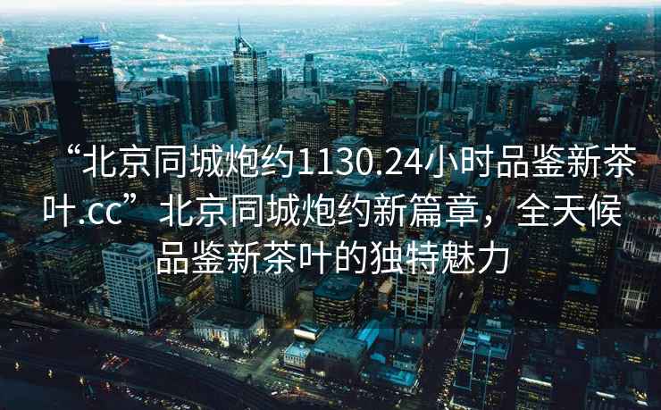 “北京同城炮約1130.24小時品鑒新茶葉.cc”北京同城炮約新篇章，全天候品鑒新茶葉的獨(dú)特魅力