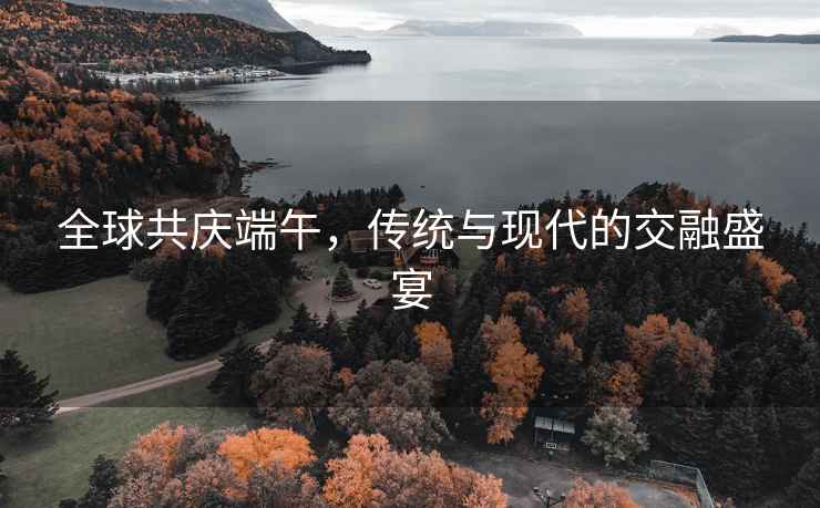 全球共慶端午，傳統(tǒng)與現(xiàn)代的交融盛宴