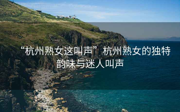 “杭州熟女這叫聲”杭州熟女的獨(dú)特韻味與迷人叫聲
