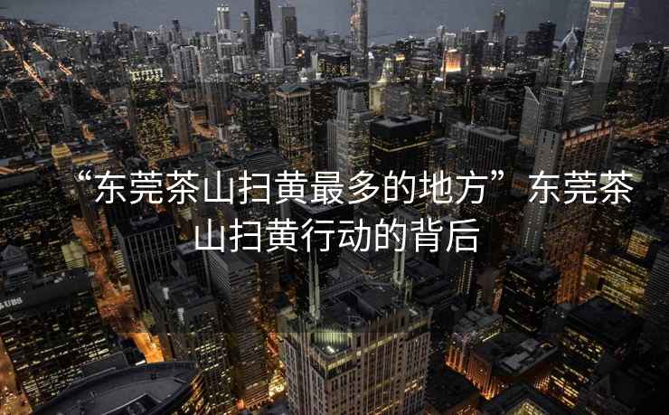 “東莞茶山掃黃最多的地方”東莞茶山掃黃行動的背后