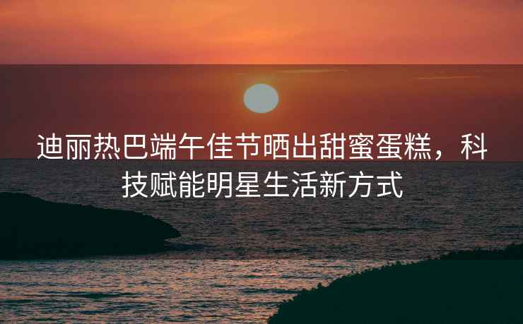 迪麗熱巴端午佳節(jié)曬出甜蜜蛋糕，科技賦能明星生活新方式