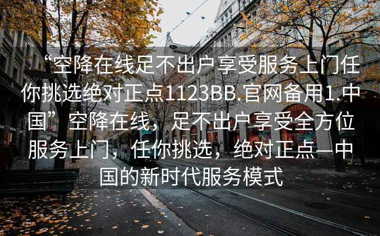 “空降在線足不出戶享受服務(wù)上門任你挑選絕對正點(diǎn)1123BB.官網(wǎng)備用1.中國”空降在線，足不出戶享受全方位服務(wù)上門，任你挑選，絕對正點(diǎn)—中國的新時代服務(wù)模式