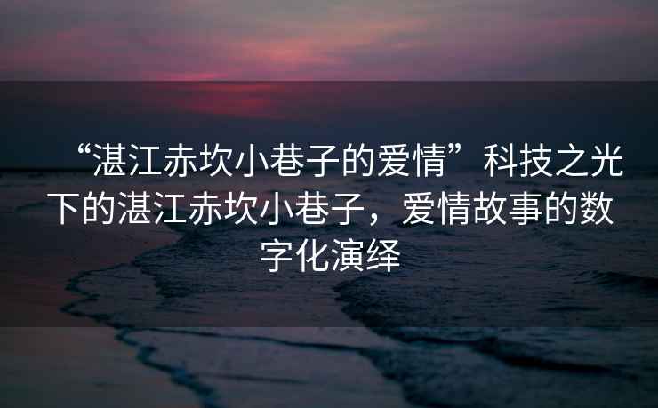 “湛江赤坎小巷子的愛情”科技之光下的湛江赤坎小巷子，愛情故事的數(shù)字化演繹