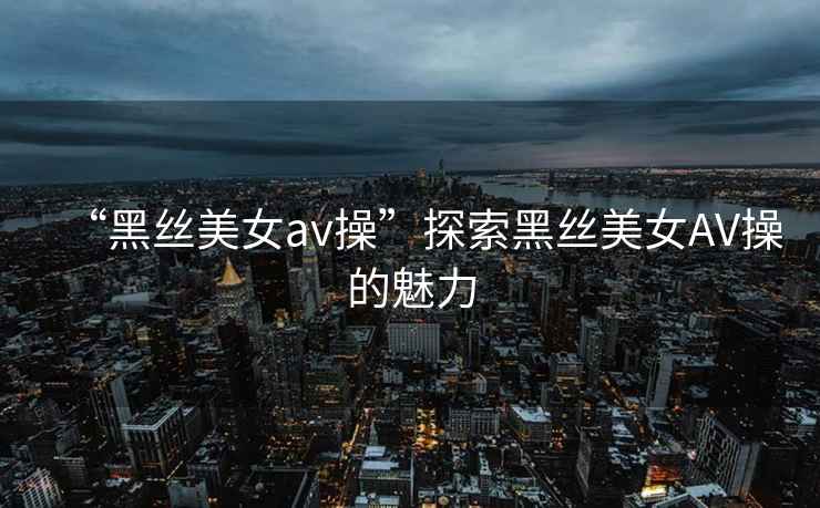 “黑絲美女a(chǎn)v操”探索黑絲美女AV操的魅力
