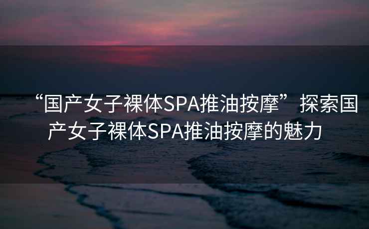 “國產(chǎn)女子裸體SPA推油按摩”探索國產(chǎn)女子裸體SPA推油按摩的魅力