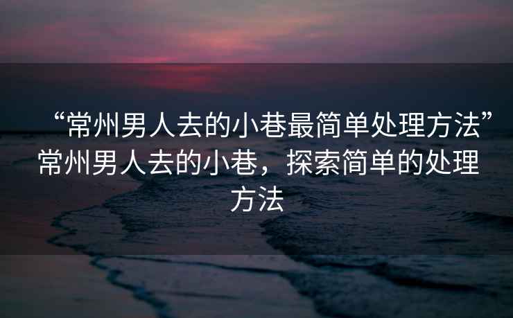 “常州男人去的小巷最簡單處理方法”常州男人去的小巷，探索簡單的處理方法