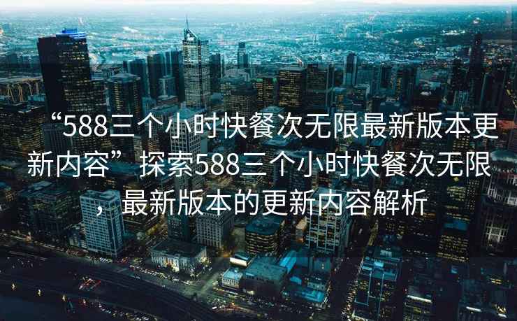 “588三個小時快餐次無限最新版本更新內(nèi)容”探索588三個小時快餐次無限，最新版本的更新內(nèi)容解析