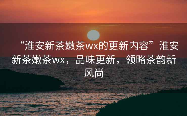 “淮安新茶嫩茶wx的更新內(nèi)容”淮安新茶嫩茶wx，品味更新，領(lǐng)略茶韻新風(fēng)尚