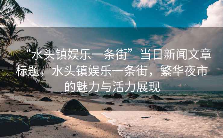 “水頭鎮(zhèn)娛樂一條街”當(dāng)日新聞文章標(biāo)題，水頭鎮(zhèn)娛樂一條街，繁華夜市的魅力與活力展現(xiàn)