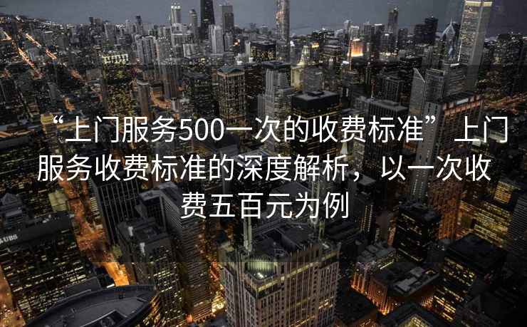 “上門(mén)服務(wù)500一次的收費(fèi)標(biāo)準(zhǔn)”上門(mén)服務(wù)收費(fèi)標(biāo)準(zhǔn)的深度解析，以一次收費(fèi)五百元為例