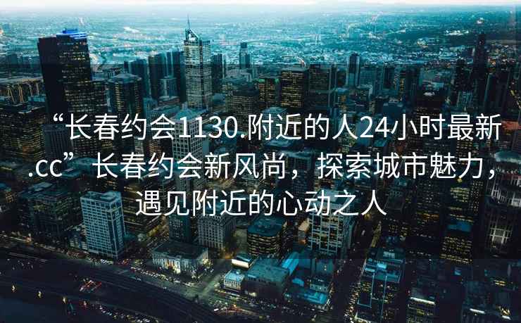 “長春約會1130.附近的人24小時最新.cc”長春約會新風尚，探索城市魅力，遇見附近的心動之人