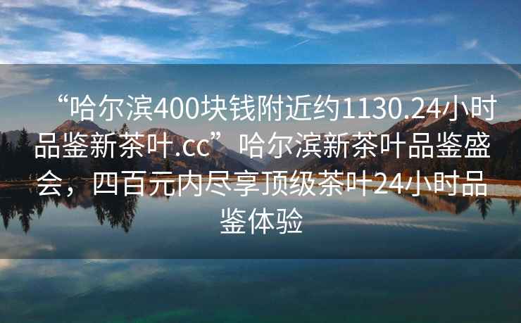 “哈爾濱400塊錢附近約1130.24小時品鑒新茶葉.cc”哈爾濱新茶葉品鑒盛會，四百元內盡享頂級茶葉24小時品鑒體驗