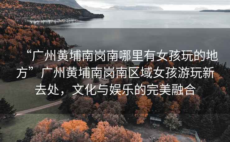 “廣州黃埔南崗南哪里有女孩玩的地方”廣州黃埔南崗南區(qū)域女孩游玩新去處，文化與娛樂(lè)的完美融合