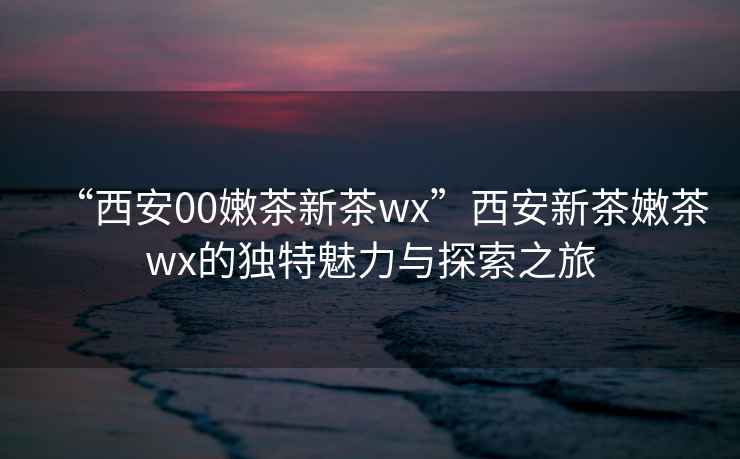“西安00嫩茶新茶wx”西安新茶嫩茶wx的獨(dú)特魅力與探索之旅