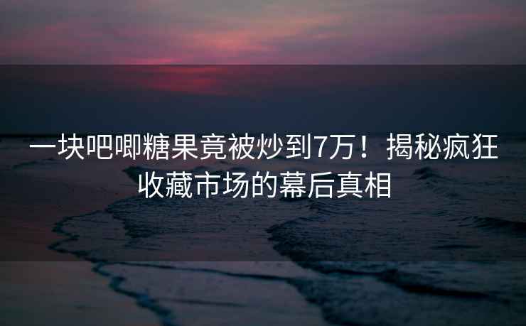 一塊吧唧糖果竟被炒到7萬！揭秘瘋狂收藏市場的幕后真相