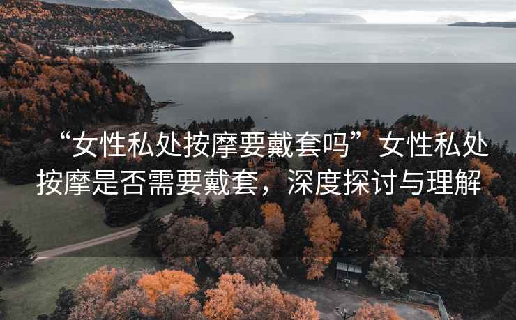 “女性私處按摩要戴套嗎”女性私處按摩是否需要戴套，深度探討與理解
