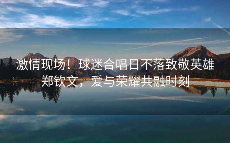 激情現(xiàn)場(chǎng)！球迷合唱日不落致敬英雄鄭欽文，愛與榮耀共融時(shí)刻