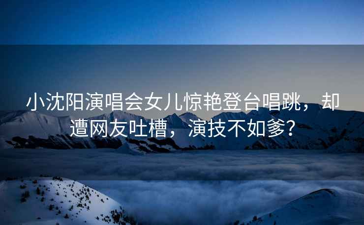 小沈陽演唱會女兒驚艷登臺唱跳，卻遭網友吐槽，演技不如爹？