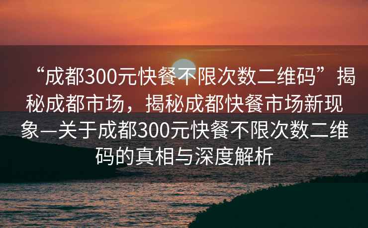 “成都300元快餐不限次數(shù)二維碼”揭秘成都市場，揭秘成都快餐市場新現(xiàn)象—關(guān)于成都300元快餐不限次數(shù)二維碼的真相與深度解析