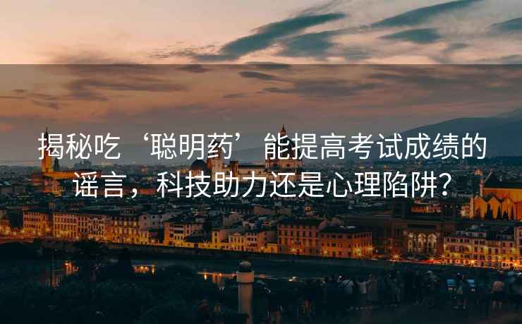 揭秘吃‘聰明藥’能提高考試成績的謠言，科技助力還是心理陷阱？