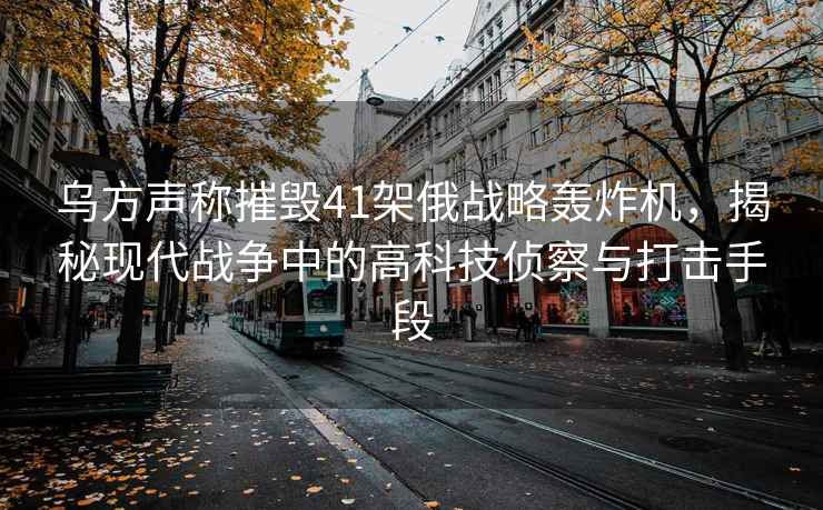 烏方聲稱摧毀41架俄戰(zhàn)略轟炸機(jī)，揭秘現(xiàn)代戰(zhàn)爭(zhēng)中的高科技偵察與打擊手段