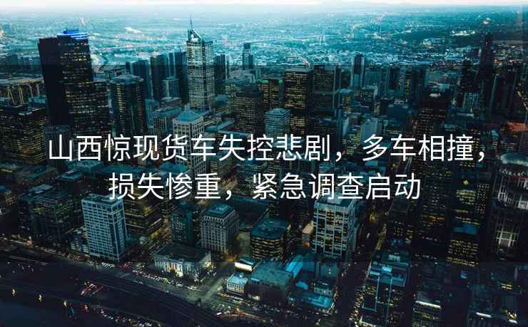 山西驚現(xiàn)貨車失控悲劇，多車相撞，損失慘重，緊急調(diào)查啟動(dòng)