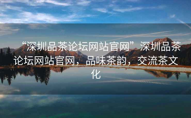 “深圳品茶論壇網(wǎng)站官網(wǎng)”深圳品茶論壇網(wǎng)站官網(wǎng)，品味茶韻，交流茶文化