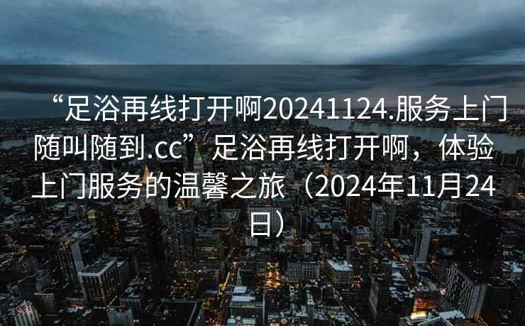 “足浴再線打開啊20241124.服務(wù)上門隨叫隨到.cc”足浴再線打開啊，體驗上門服務(wù)的溫馨之旅（2024年11月24日）