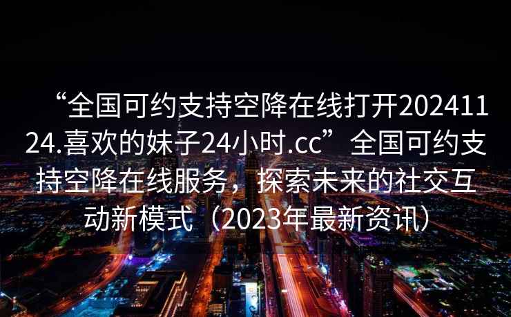“全國(guó)可約支持空降在線打開(kāi)20241124.喜歡的妹子24小時(shí).cc”全國(guó)可約支持空降在線服務(wù)，探索未來(lái)的社交互動(dòng)新模式（2023年最新資訊）